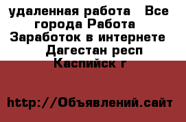 удаленная работа - Все города Работа » Заработок в интернете   . Дагестан респ.,Каспийск г.